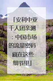 安利中亚千人团亲测：中国市场的流量密码 藏在这些细节里